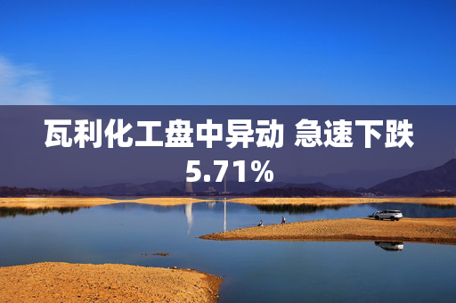 瓦利化工盘中异动 急速下跌5.71%