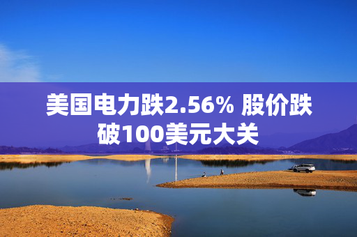 美国电力跌2.56% 股价跌破100美元大关