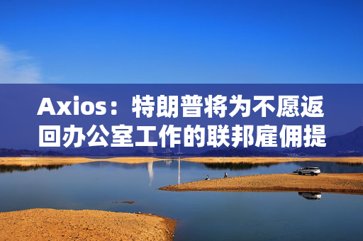 Axios：特朗普将为不愿返回办公室工作的联邦雇佣提供买断裁员