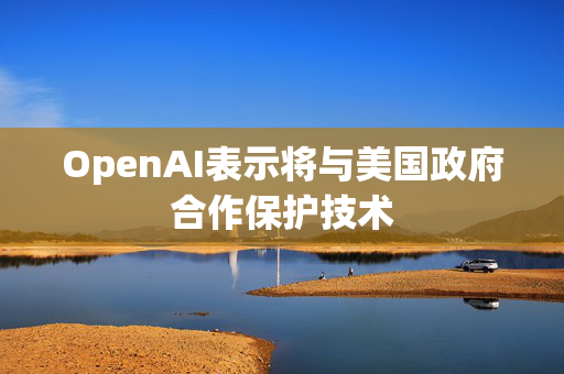 OpenAI表示将与美国政府合作保护技术