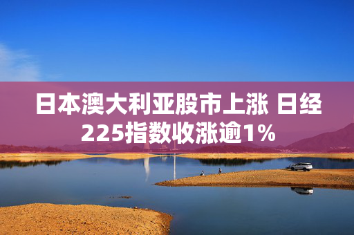 日本澳大利亚股市上涨 日经225指数收涨逾1%