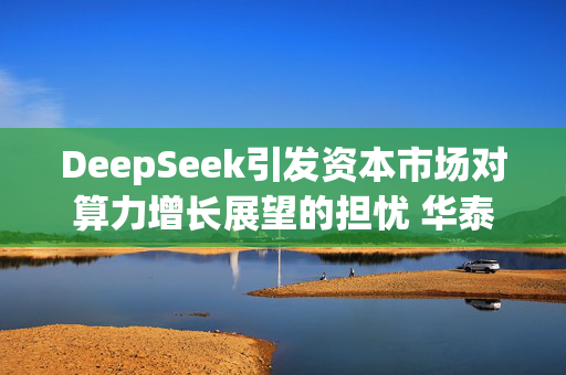 DeepSeek引发资本市场对算力增长展望的担忧 华泰证券分析