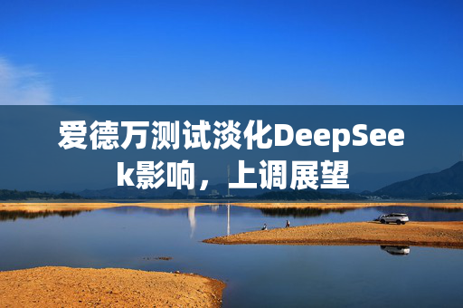 爱德万测试淡化DeepSeek影响，上调展望