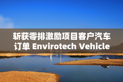 斩获零排激励项目客户汽车订单 Envirotech Vehicles盘前大涨超30%