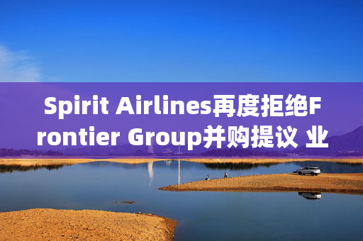 Spirit Airlines再度拒绝Frontier Group并购提议 业内或迎并购潮