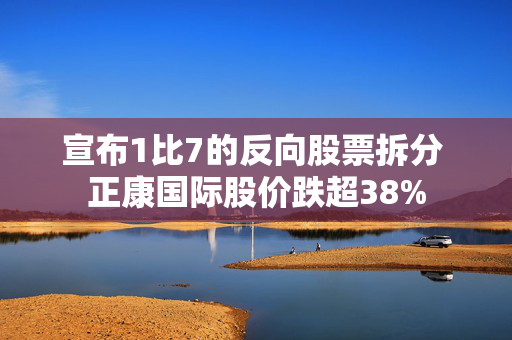 宣布1比7的反向股票拆分 正康国际股价跌超38%