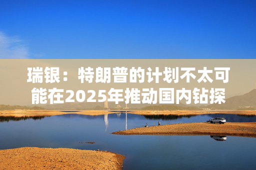 瑞银：特朗普的计划不太可能在2025年推动国内钻探活动