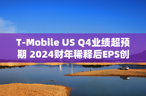 T-Mobile US Q4业绩超预期 2024财年稀释后EPS创历史新高