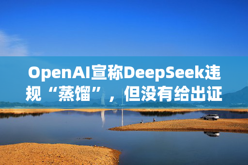 OpenAI宣称DeepSeek违规“蒸馏”，但没有给出证据