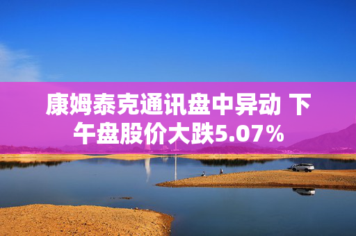 康姆泰克通讯盘中异动 下午盘股价大跌5.07%