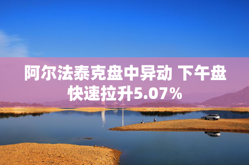 阿尔法泰克盘中异动 下午盘快速拉升5.07%