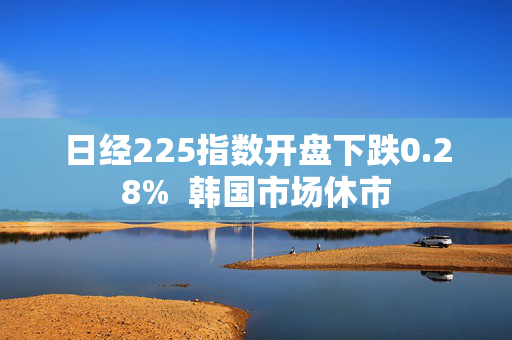 日经225指数开盘下跌0.28%  韩国市场休市