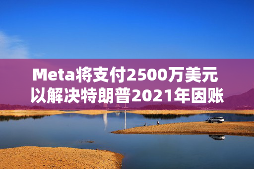 Meta将支付2500万美元 以解决特朗普2021年因账户被暂停而提起的诉讼