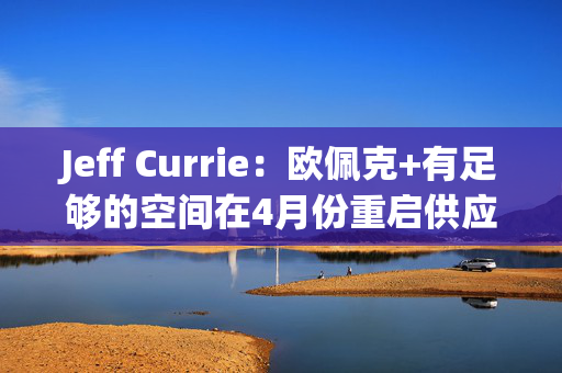 Jeff Currie：欧佩克+有足够的空间在4月份重启供应