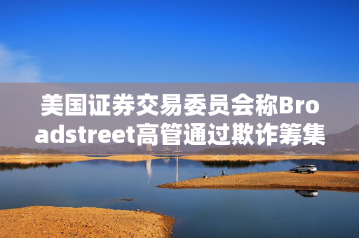 美国证券交易委员会称Broadstreet高管通过欺诈筹集了10亿美元