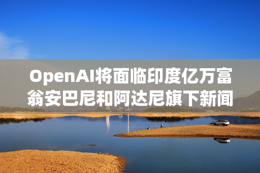 OpenAI将面临印度亿万富翁安巴尼和阿达尼旗下新闻公司的版权诉讼