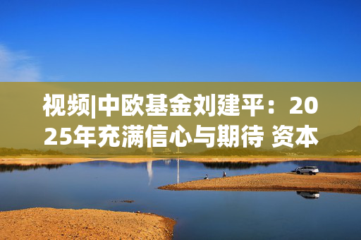 视频|中欧基金刘建平：2025年充满信心与期待 资本市场仍蕴含着不少结构性机会