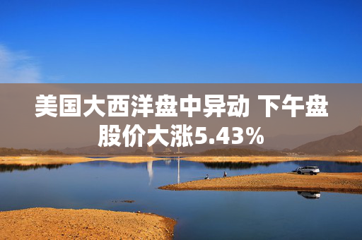 美国大西洋盘中异动 下午盘股价大涨5.43%