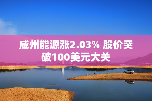 威州能源涨2.03% 股价突破100美元大关