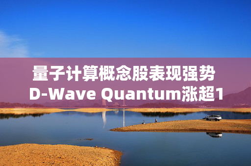 量子计算概念股表现强势 D-Wave Quantum涨超12%