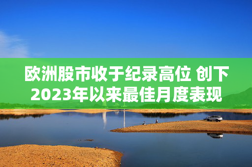 欧洲股市收于纪录高位 创下2023年以来最佳月度表现