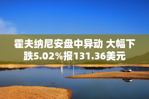 霍夫纳尼安盘中异动 大幅下跌5.02%报131.36美元