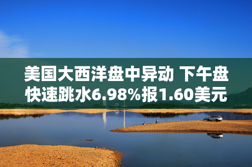 美国大西洋盘中异动 下午盘快速跳水6.98%报1.60美元