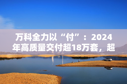 万科全力以“付”：2024年高质量交付超18万套，超半数项目“交付即办证”