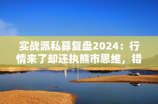 实战派私募复盘2024：行情来了却还执熊市思维，错失5倍大牛股！展望2025：看好两大板块！