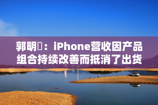 郭明錤：iPhone营收因产品组合持续改善而抵消了出货量下滑 但这一策略的有效性已进入倒计时