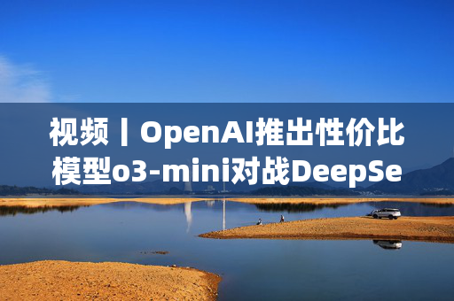 视频丨OpenAI推出性价比模型o3-mini对战DeepSeek-R1，奥特曼反思开源问题