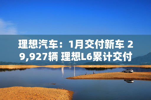 理想汽车：1月交付新车 29,927辆 理想L6累计交付量突破20万辆