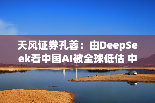 天风证券孔蓉：由DeepSeek看中国AI被全球低估 中国AI机会需要被重估