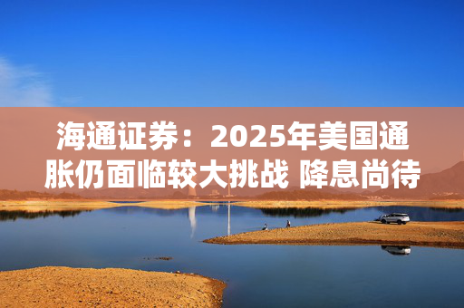 海通证券：2025年美国通胀仍面临较大挑战 降息尚待观望