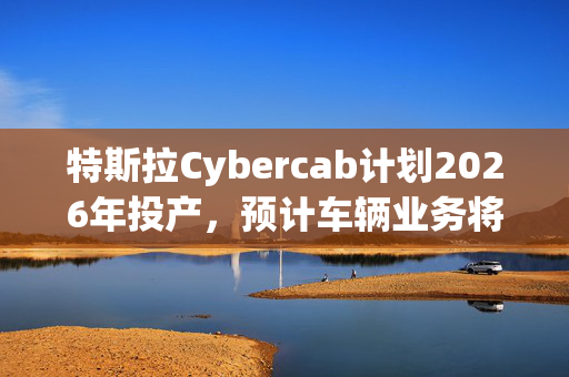 特斯拉Cybercab计划2026年投产，预计车辆业务将于2025年恢复增长