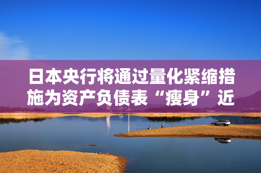 日本央行将通过量化紧缩措施为资产负债表“瘦身”近5000亿美元