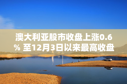 澳大利亚股市收盘上涨0.6% 至12月3日以来最高收盘水平