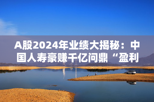 A股2024年业绩大揭秘：中国人寿豪赚千亿问鼎“盈利王”，预盈个股TOP20名单来了