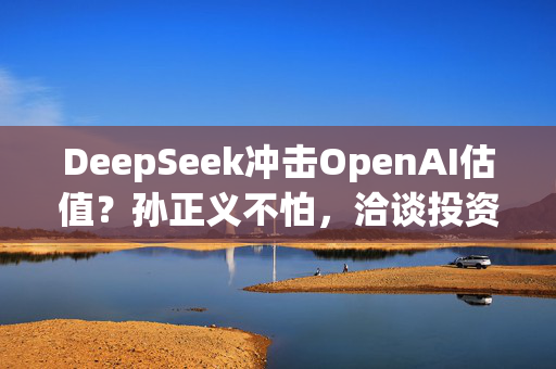 DeepSeek冲击OpenAI估值？孙正义不怕，洽谈投资至多250亿美元！