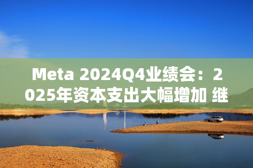 Meta 2024Q4业绩会：2025年资本支出大幅增加 继续投资AI计算基础设施