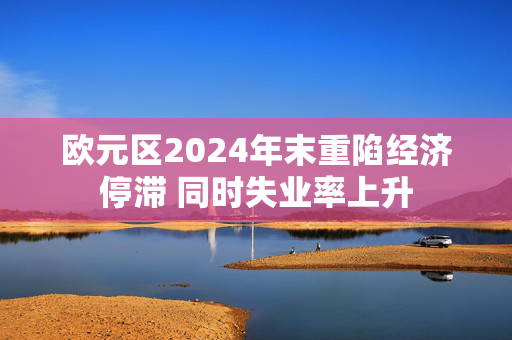 欧元区2024年末重陷经济停滞 同时失业率上升