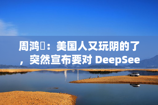 周鸿祎：美国人又玩阴的了，突然宣布要对 DeepSeek 做国家安全审查