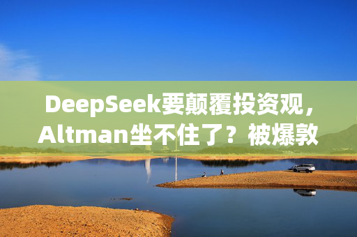 DeepSeek要颠覆投资观，Altman坐不住了？被爆敦促美国会和白宫继续砸钱支持AI