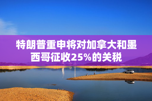 特朗普重申将对加拿大和墨西哥征收25%的关税