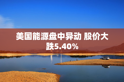 美国能源盘中异动 股价大跌5.40%