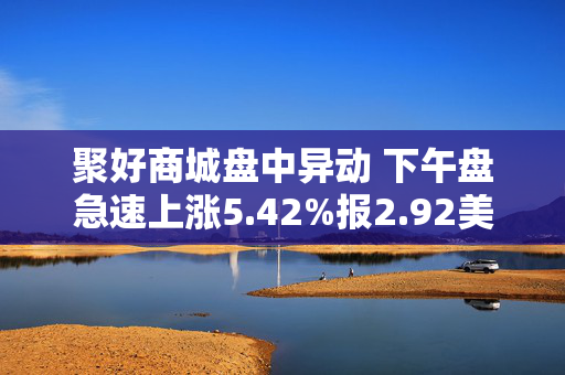 聚好商城盘中异动 下午盘急速上涨5.42%报2.92美元