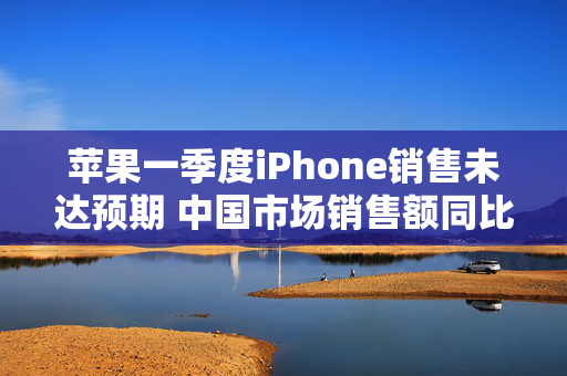 苹果一季度iPhone销售未达预期 中国市场销售额同比下降11.1%