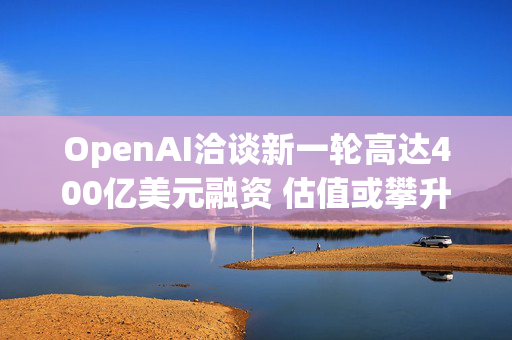 OpenAI洽谈新一轮高达400亿美元融资 估值或攀升至3400亿美元