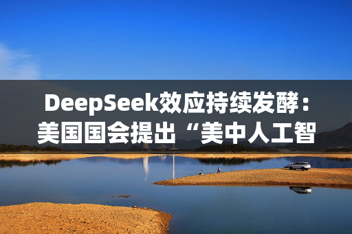 DeepSeek效应持续发酵：美国国会提出“美中人工智能脱钩”法案