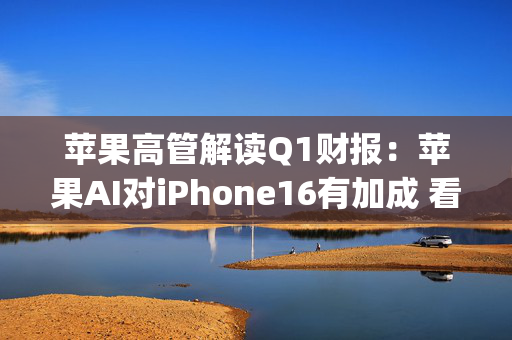 苹果高管解读Q1财报：苹果AI对iPhone16有加成 看好DeepSeek